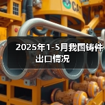 2025年1-5月我国铸件出口情况 2025年1-5月我国铸件出口情况