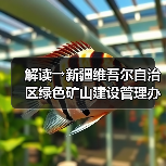 解读→新疆维吾尔自治区绿色矿山建设管理办法