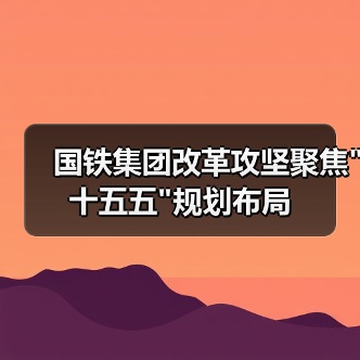 国铁集团改革攻坚聚焦"十五五"规划布局 国铁集团改革攻坚聚焦"十五五"规划布局