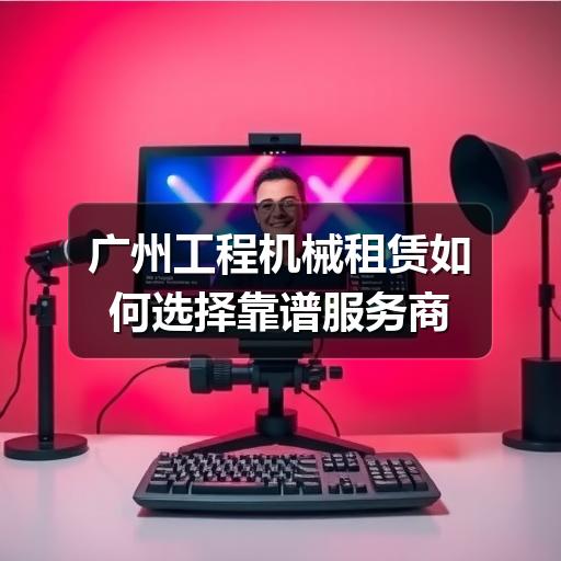 广州工程机械租赁如何选择靠谱服务商 广州工程机械租赁如何选择靠谱服务商