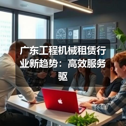 广东工程机械租赁行业新趋势:高效服务驱动基建项目加速度 广东工程机械租赁行业新趋势:高效服务驱动基建项目加速度