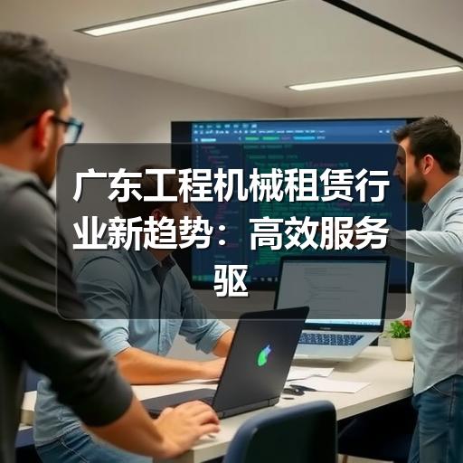广东工程机械租赁行业新趋势:高效服务驱动基建项目加速度 广东工程机械租赁行业新趋势:高效服务驱动基建项目加速度