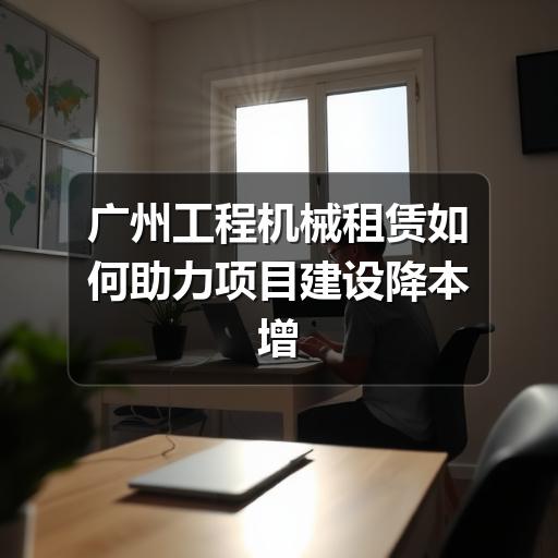 广州工程机械租赁如何助力项目建设降本增效 广州工程机械租赁如何助力项目建设降本增效