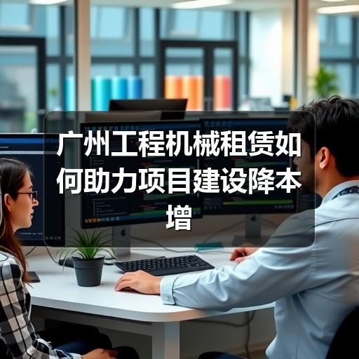 广州工程机械租赁如何助力项目建设降本增效 广州工程机械租赁如何助力项目建设降本增效